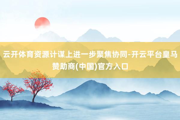 云开体育资源计谋上进一步聚焦协同-开云平台皇马赞助商(中国)官方入口