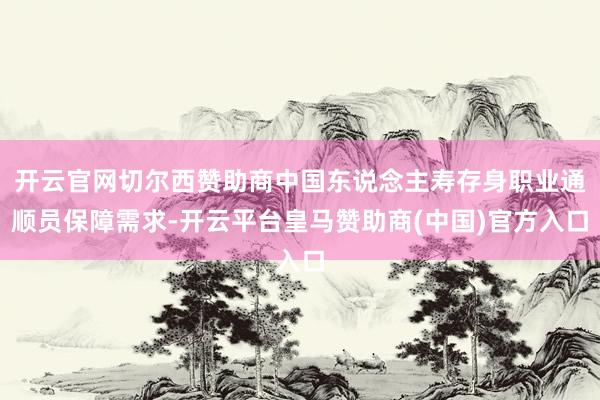 开云官网切尔西赞助商中国东说念主寿存身职业通顺员保障需求-开云平台皇马赞助商(中国)官方入口