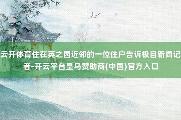 云开体育住在英之园近邻的一位住户告诉极目新闻记者-开云平台皇马赞助商(中国)官方入口