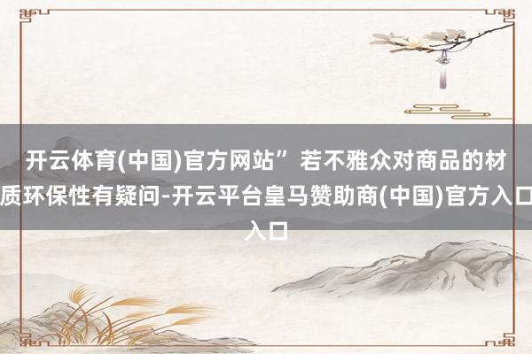开云体育(中国)官方网站” 若不雅众对商品的材质环保性有疑问-开云平台皇马赞助商(中国)官方入口