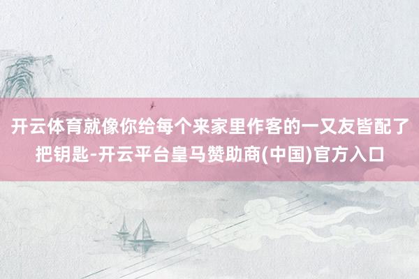 开云体育就像你给每个来家里作客的一又友皆配了把钥匙-开云平台皇马赞助商(中国)官方入口