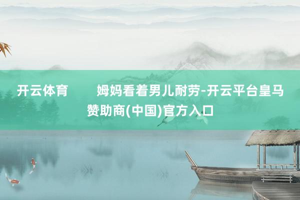 开云体育        姆妈看着男儿耐劳-开云平台皇马赞助商(中国)官方入口
