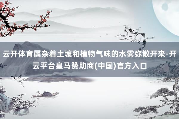 云开体育羼杂着土壤和植物气味的水雾弥散开来-开云平台皇马赞助商(中国)官方入口
