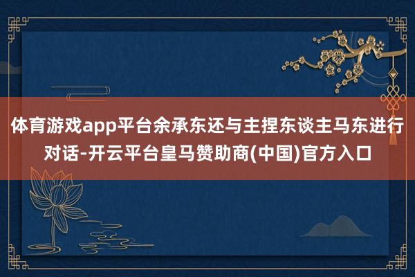 体育游戏app平台余承东还与主捏东谈主马东进行对话-开云平台皇马赞助商(中国)官方入口