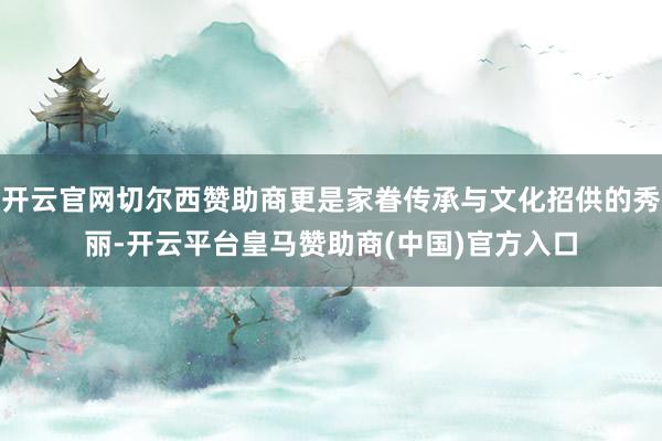 开云官网切尔西赞助商更是家眷传承与文化招供的秀丽-开云平台皇马赞助商(中国)官方入口