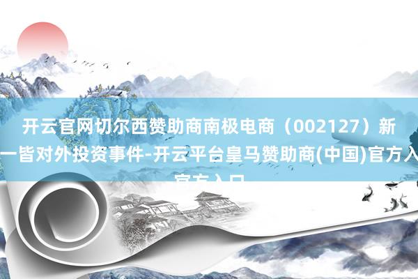 开云官网切尔西赞助商南极电商（002127）新增一皆对外投资事件-开云平台皇马赞助商(中国)官方入口