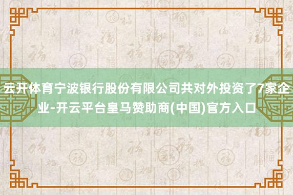 云开体育宁波银行股份有限公司共对外投资了7家企业-开云平台皇马赞助商(中国)官方入口