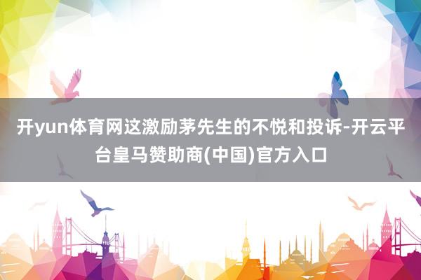 开yun体育网这激励茅先生的不悦和投诉-开云平台皇马赞助商(中国)官方入口