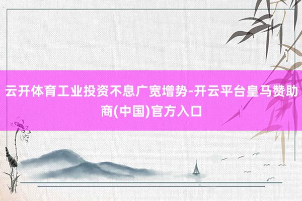 云开体育工业投资不息广宽增势-开云平台皇马赞助商(中国)官方入口