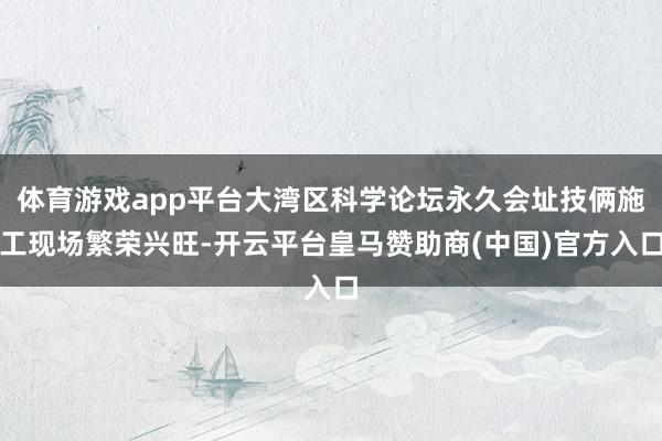 体育游戏app平台大湾区科学论坛永久会址技俩施工现场繁荣兴旺-开云平台皇马赞助商(中国)官方入口
