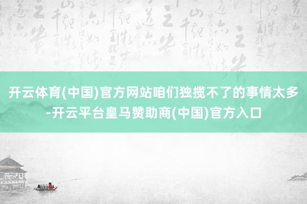 开云体育(中国)官方网站咱们独揽不了的事情太多-开云平台皇马赞助商(中国)官方入口