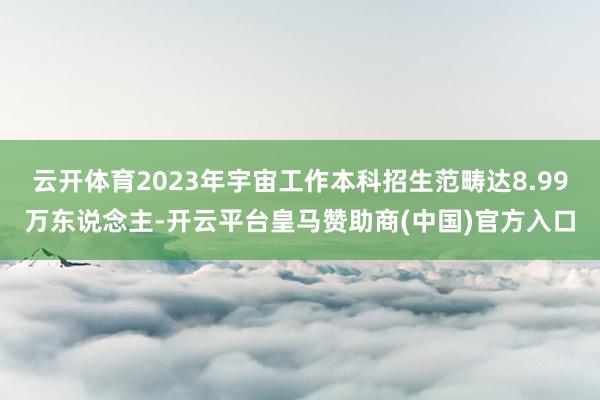 云开体育2023年宇宙工作本科招生范畴达8.99万东说念主-开云平台皇马赞助商(中国)官方入口