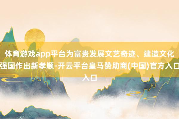 体育游戏app平台为富贵发展文艺奇迹、建造文化强国作出新孝顺-开云平台皇马赞助商(中国)官方入口