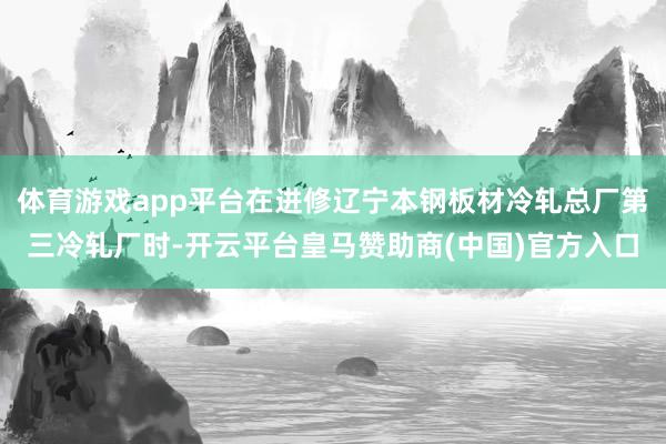 体育游戏app平台在进修辽宁本钢板材冷轧总厂第三冷轧厂时-开云平台皇马赞助商(中国)官方入口
