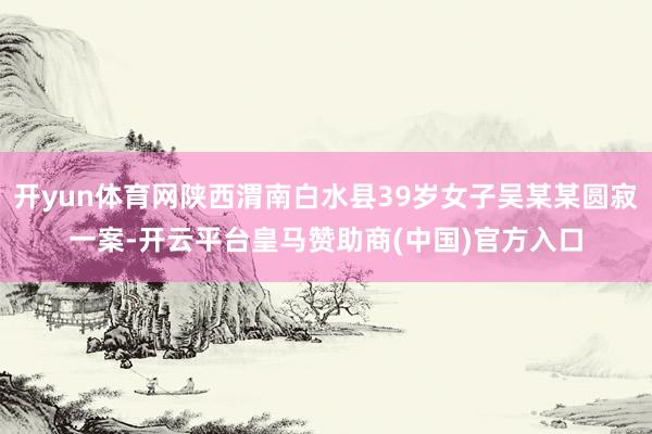 开yun体育网陕西渭南白水县39岁女子吴某某圆寂一案-开云平台皇马赞助商(中国)官方入口