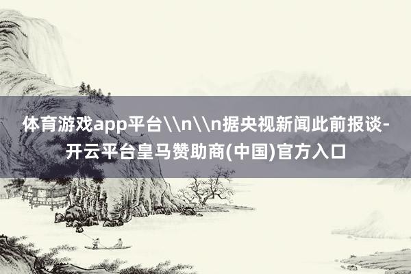 体育游戏app平台\n\n据央视新闻此前报谈-开云平台皇马赞助商(中国)官方入口