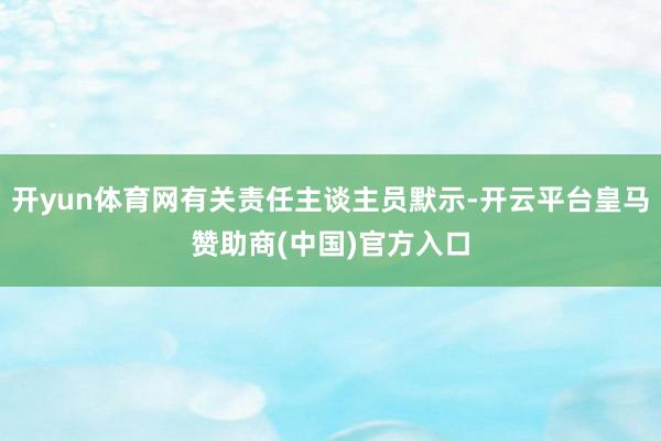开yun体育网有关责任主谈主员默示-开云平台皇马赞助商(中国)官方入口
