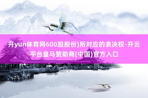 开yun体育网600股股份)所对应的表决权-开云平台皇马赞助商(中国)官方入口