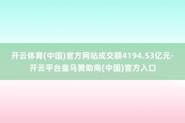 开云体育(中国)官方网站成交额4194.53亿元-开云平台皇马赞助商(中国)官方入口