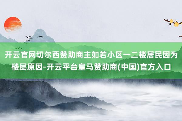 开云官网切尔西赞助商主如若小区一二楼居民因为楼层原因-开云平台皇马赞助商(中国)官方入口