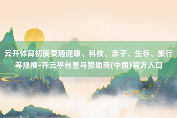 云开体育初度灵通健康、科技、亲子、生存、旅行等规模-开云平台皇马赞助商(中国)官方入口