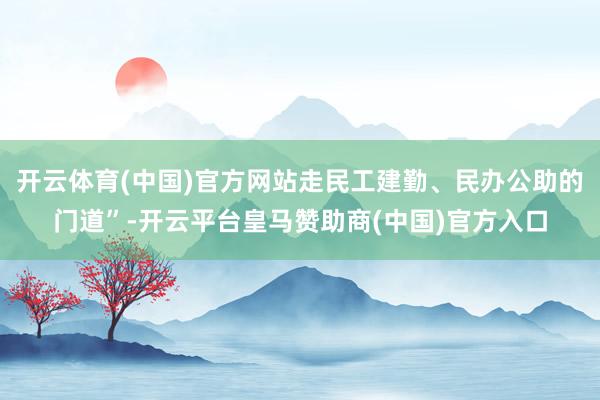开云体育(中国)官方网站走民工建勤、民办公助的门道”-开云平台皇马赞助商(中国)官方入口