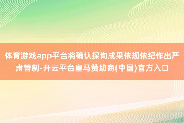 体育游戏app平台将确认探询成果依规依纪作出严肃管制-开云平台皇马赞助商(中国)官方入口
