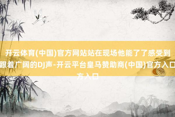 开云体育(中国)官方网站站在现场他能了了感受到跟着广阔的DJ声-开云平台皇马赞助商(中国)官方入口