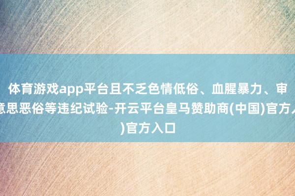 体育游戏app平台且不乏色情低俗、血腥暴力、审好意思恶俗等违纪试验-开云平台皇马赞助商(中国)官方入口