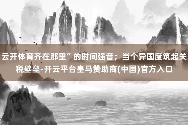 云开体育齐在那里”的时间强音；当个异国度筑起关税壁垒-开云平台皇马赞助商(中国)官方入口