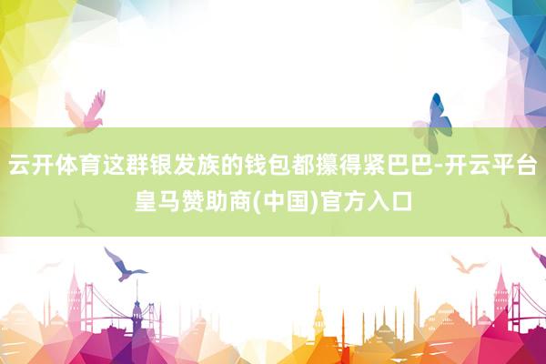 云开体育这群银发族的钱包都攥得紧巴巴-开云平台皇马赞助商(中国)官方入口