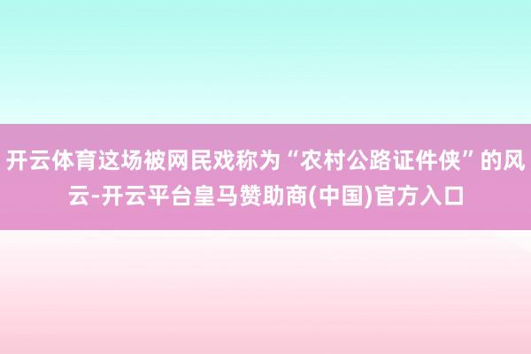 开云体育这场被网民戏称为“农村公路证件侠”的风云-开云平台皇马赞助商(中国)官方入口