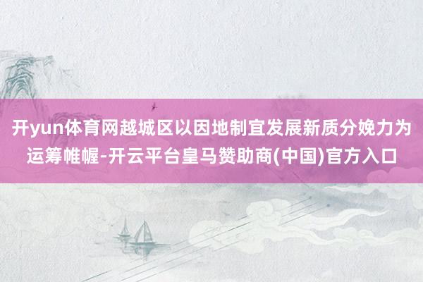 开yun体育网越城区以因地制宜发展新质分娩力为运筹帷幄-开云平台皇马赞助商(中国)官方入口