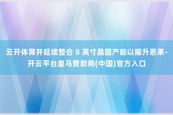 云开体育并延续整合 8 英寸晶圆产能以擢升恶果-开云平台皇马赞助商(中国)官方入口