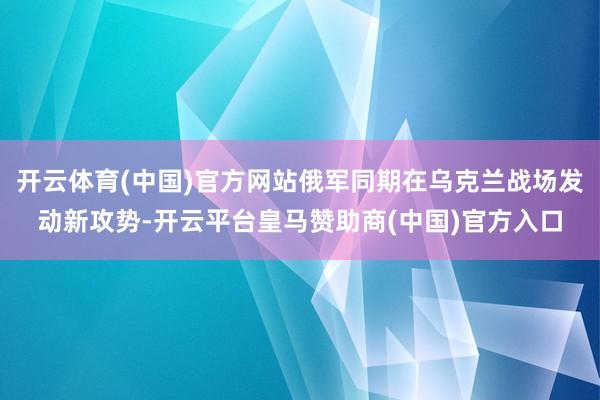 开云体育(中国)官方网站俄军同期在乌克兰战场发动新攻势-开云平台皇马赞助商(中国)官方入口