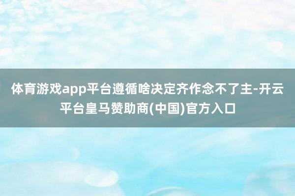 体育游戏app平台遵循啥决定齐作念不了主-开云平台皇马赞助商(中国)官方入口