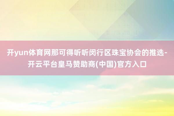 开yun体育网那可得听听闵行区珠宝协会的推选-开云平台皇马赞助商(中国)官方入口