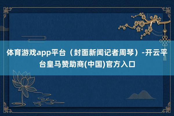 体育游戏app平台（封面新闻记者周琴）-开云平台皇马赞助商(中国)官方入口