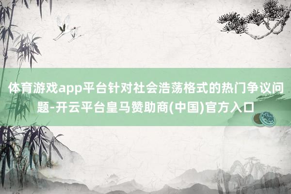 体育游戏app平台针对社会浩荡格式的热门争议问题-开云平台皇马赞助商(中国)官方入口