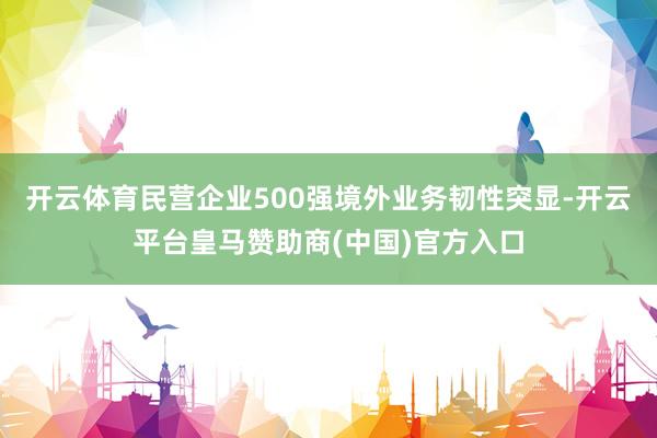 开云体育民营企业500强境外业务韧性突显-开云平台皇马赞助商(中国)官方入口