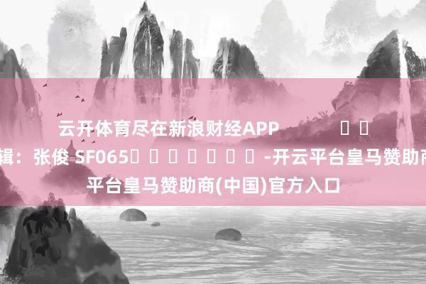 云开体育尽在新浪财经APP            						牵累剪辑：张俊 SF065							-开云平台皇马赞助商(中国)官方入口