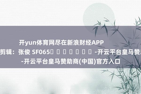 开yun体育网尽在新浪财经APP 累赘剪辑:张俊 SF065 -开云平台皇马赞助商(中国)官方入口