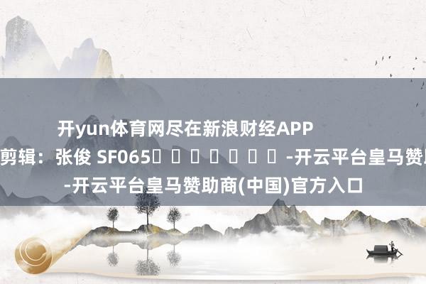 开yun体育网尽在新浪财经APP 职守剪辑:张俊 SF065 -开云平台皇马赞助商(中国)官方入口