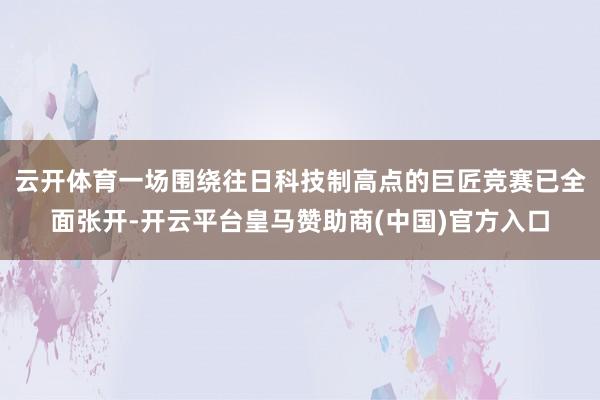 云开体育一场围绕往日科技制高点的巨匠竞赛已全面张开-开云平台皇马赞助商(中国)官方入口