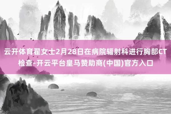 云开体育翟女士2月28日在病院辐射科进行胸部CT检查-开云平台皇马赞助商(中国)官方入口
