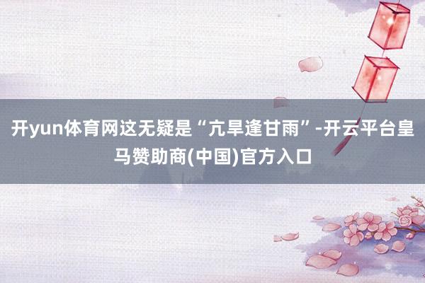 开yun体育网这无疑是“亢旱逢甘雨”-开云平台皇马赞助商(中国)官方入口