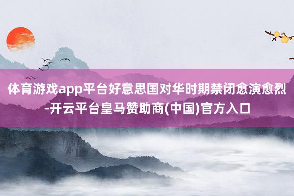 体育游戏app平台好意思国对华时期禁闭愈演愈烈-开云平台皇马赞助商(中国)官方入口