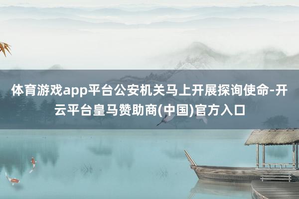 体育游戏app平台公安机关马上开展探询使命-开云平台皇马赞助商(中国)官方入口
