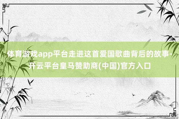 体育游戏app平台走进这首爱国歌曲背后的故事-开云平台皇马赞助商(中国)官方入口