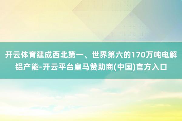 开云体育建成西北第一、世界第六的170万吨电解铝产能-开云平台皇马赞助商(中国)官方入口